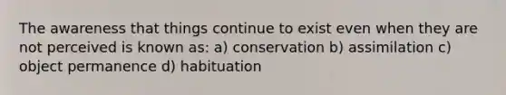 The awareness that things continue to exist even when they are not perceived is known as: a) conservation b) assimilation c) object permanence d) habituation