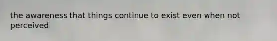 the awareness that things continue to exist even when not perceived
