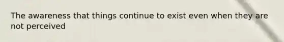 The awareness that things continue to exist even when they are not perceived