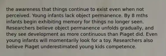 the awareness that things continue to exist even when not perceived. Young infants lack object permanence. By 8 mths infants begin exhibiting memory for things no longer seen. Researchers believe object permanence unfolds gradually, and they see development as more continuous than Piaget did. Even young infants will momentarily look for a toy. Researchers also believe Piaget underestimated young kids competence.