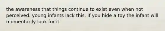 the awareness that things continue to exist even when not perceived. young infants lack this. if you hide a toy the infant will momentarily look for it.