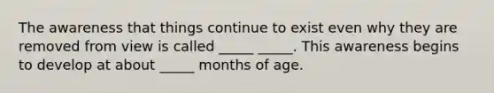 The awareness that things continue to exist even why they are removed from view is called _____ _____. This awareness begins to develop at about _____ months of age.