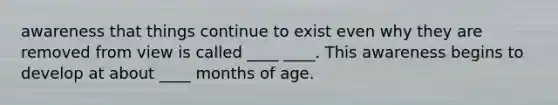 awareness that things continue to exist even why they are removed from view is called ____ ____. This awareness begins to develop at about ____ months of age.