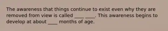 The awareness that things continue to exist even why they are removed from view is called ____ ____. This awareness begins to develop at about ____ months of age.