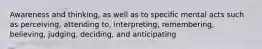 Awareness and thinking, as well as to specific mental acts such as perceiving, attending to, interpreting, remembering, believing, judging, deciding, and anticipating