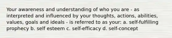 Your awareness and understanding of who you are - as interpreted and influenced by your thoughts, actions, abilities, values, goals and ideals - is referred to as your: a. self-fulfilling prophecy b. self esteem c. self-efficacy d. self-concept