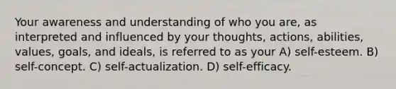 Your awareness and understanding of who you are, as interpreted and influenced by your thoughts, actions, abilities, values, goals, and ideals, is referred to as your A) self-esteem. B) self-concept. C) self-actualization. D) self-efficacy.