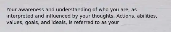 Your awareness and understanding of who you are, as interpreted and influenced by your thoughts. Actions, abilities, values, goals, and ideals, is referred to as your ______