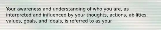 Your awareness and understanding of who you are, as interpreted and influenced by your thoughts, actions, abilities, values, goals, and ideals, is referred to as your