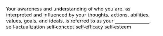 Your awareness and understanding of who you are, as interpreted and influenced by your thoughts, actions, abilities, values, goals, and ideals, is referred to as your _______________. self-actualization self-concept self-efficacy self-esteem