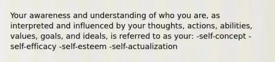 Your awareness and understanding of who you are, as interpreted and influenced by your thoughts, actions, abilities, values, goals, and ideals, is referred to as your: -self-concept -self-efficacy -self-esteem -self-actualization