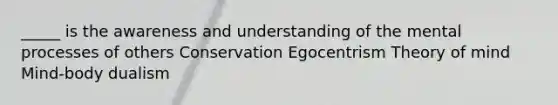 _____ is the awareness and understanding of the mental processes of others Conservation Egocentrism Theory of mind Mind-body dualism