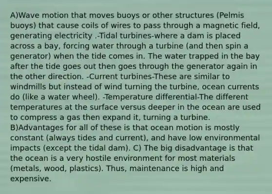 A)Wave motion that moves buoys or other structures (Pelmis buoys) that cause coils of wires to pass through a magnetic field, generating electricity .-Tidal turbines-where a dam is placed across a bay, forcing water through a turbine (and then spin a generator) when the tide comes in. The water trapped in the bay after the tide goes out then goes through the generator again in the other direction. -Current turbines-These are similar to windmills but instead of wind turning the turbine, ocean currents do (like a water wheel). -Temperature differential-The different temperatures at the surface versus deeper in the ocean are used to compress a gas then expand it, turning a turbine. B)Advantages for all of these is that ocean motion is mostly constant (always tides and current), and have low environmental impacts (except the tidal dam). C) The big disadvantage is that the ocean is a very hostile environment for most materials (metals, wood, plastics). Thus, maintenance is high and expensive.