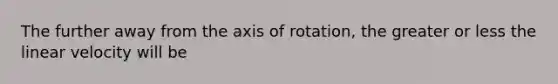 The further away from the axis of rotation, the greater or less the linear velocity will be