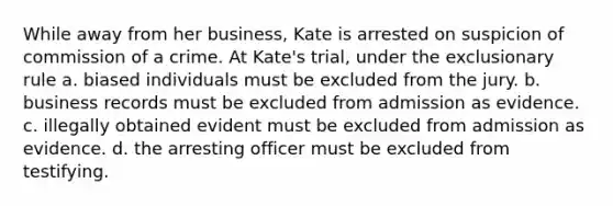 While away from her business, Kate is arrested on suspicion of commission of a crime. At Kate's trial, under the exclusionary rule a. biased individuals must be excluded from the jury. b. business records must be excluded from admission as evidence. c. illegally obtained evident must be excluded from admission as evidence. d. the arresting officer must be excluded from testifying.