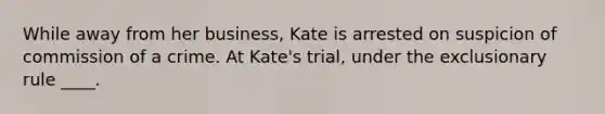 While away from her business, Kate is arrested on suspicion of commission of a crime. At Kate's trial, under the exclusionary rule ____.