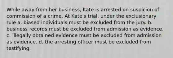 While away from her business, Kate is arrested on suspicion of commission of a crime. At Kate's trial, under the exclusionary rule a. biased individuals must be excluded from the jury. b. business records must be excluded from admission as evidence. c. illegally obtained evidence must be excluded from admission as evidence. d. the arresting officer must be excluded from testifying.