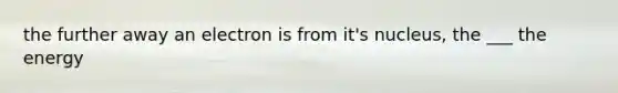 the further away an electron is from it's nucleus, the ___ the energy