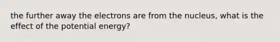 the further away the electrons are from the nucleus, what is the effect of the potential energy?