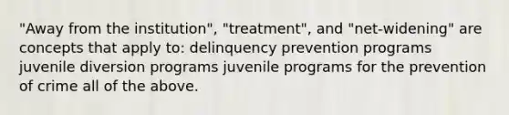 "Away from the institution", "treatment", and "net-widening" are concepts that apply to: delinquency prevention programs juvenile diversion programs juvenile programs for the prevention of crime all of the above.