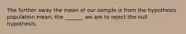 The further away the mean of our sample is from the hypothesis population mean, the _______ we are to reject the null hypothesis.