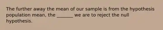 The further away the mean of our sample is from the hypothesis population mean, the _______ we are to reject the null hypothesis.