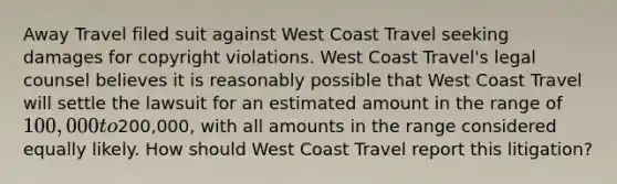 Away Travel filed suit against West Coast Travel seeking damages for copyright violations. West Coast Travel's legal counsel believes it is reasonably possible that West Coast Travel will settle the lawsuit for an estimated amount in the range of 100,000 to200,000, with all amounts in the range considered equally likely. How should West Coast Travel report this litigation?