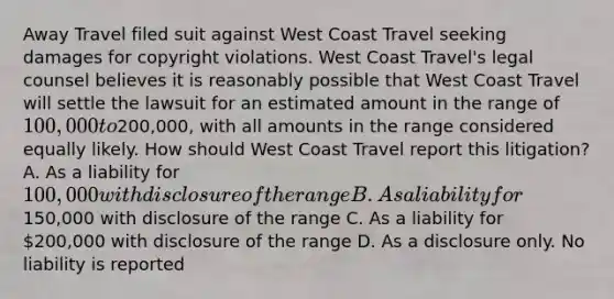 Away Travel filed suit against West Coast Travel seeking damages for copyright violations. West Coast Travel's legal counsel believes it is reasonably possible that West Coast Travel will settle the lawsuit for an estimated amount in the range of 100,000 to200,000, with all amounts in the range considered equally likely. How should West Coast Travel report this litigation? A. As a liability for 100,000 with disclosure of the range B. As a liability for150,000 with disclosure of the range C. As a liability for 200,000 with disclosure of the range D. As a disclosure only. No liability is reported