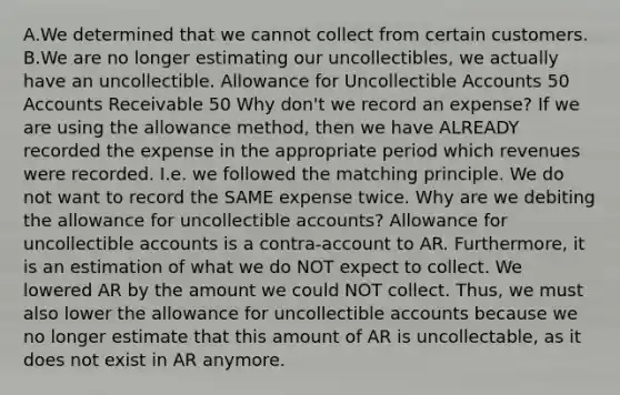 A.We determined that we cannot collect from certain customers. B.We are no longer estimating our uncollectibles, we actually have an uncollectible. Allowance for Uncollectible Accounts 50 Accounts Receivable 50 Why don't we record an expense? If we are using the allowance method, then we have ALREADY recorded the expense in the appropriate period which revenues were recorded. I.e. we followed the matching principle. We do not want to record the SAME expense twice. Why are we debiting the allowance for uncollectible accounts? Allowance for uncollectible accounts is a contra-account to AR. Furthermore, it is an estimation of what we do NOT expect to collect. We lowered AR by the amount we could NOT collect. Thus, we must also lower the allowance for uncollectible accounts because we no longer estimate that this amount of AR is uncollectable, as it does not exist in AR anymore.