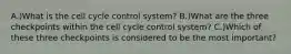 A.)What is the cell cycle control system? B.)What are the three checkpoints within the cell cycle control system? C.)Which of these three checkpoints is considered to be the most important?