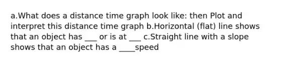 a.What does a distance time graph look like: then Plot and interpret this distance time graph b.Horizontal (flat) line shows that an object has ___ or is at ___ c.Straight line with a slope shows that an object has a ____speed