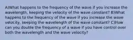 A)What happens to the frequency of the wave if you increase the wavelength, keeping the velocity of the wave constant? B)What happens to the frequency of the wave if you increase the wave velocity, keeping the wavelength of the wave constant? C)How can you double the frequency of a wave if you have control over both the wavelength and the wave velocity?