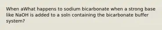 When aWhat happens to sodium bicarbonate when a strong base like NaOH is added to a soln containing the bicarbonate buffer system?