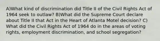 A)What kind of discrimination did Title II of the Civil Rights Act of 1964 seek to outlaw? B)What did the Supreme Court declare about Title II that Act in the Heart of Atlanta Motel decision? C) What did the Civil Rights Act of 1964 do in the areas of voting rights, employment discrimination, and school segregation?