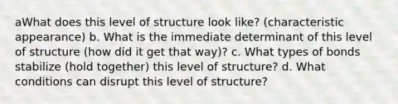 aWhat does this level of structure look like? (characteristic appearance) b. What is the immediate determinant of this level of structure (how did it get that way)? c. What types of bonds stabilize (hold together) this level of structure? d. What conditions can disrupt this level of structure?