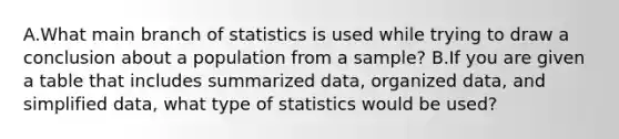 A.What main branch of statistics is used while trying to draw a conclusion about a population from a sample? B.If you are given a table that includes summarized data, organized data, and simplified data, what type of statistics would be used?