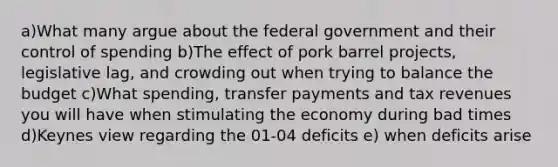 a)What many argue about the federal government and their control of spending b)The effect of pork barrel projects, legislative lag, and crowding out when trying to balance the budget c)What spending, transfer payments and tax revenues you will have when stimulating the economy during bad times d)Keynes view regarding the 01-04 deficits e) when deficits arise