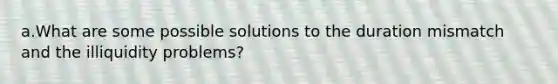 a.What are some possible solutions to the duration mismatch and the illiquidity problems?