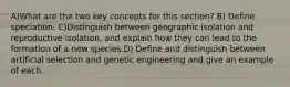 A)What are the two key concepts for this section? B) Define speciation. C)Distinguish between geographic isolation and reproductive isolation, and explain how they can lead to the formation of a new species.D) Define and distinguish between artificial selection and genetic engineering and give an example of each.