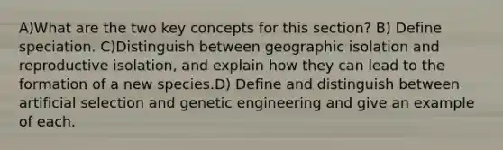 A)What are the two key concepts for this section? B) Define speciation. C)Distinguish between geographic isolation and reproductive isolation, and explain how they can lead to the formation of a new species.D) Define and distinguish between artificial selection and genetic engineering and give an example of each.