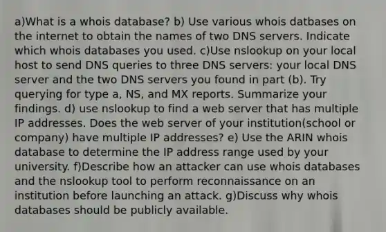 a)What is a whois database? b) Use various whois datbases on the internet to obtain the names of two DNS servers. Indicate which whois databases you used. c)Use nslookup on your local host to send DNS queries to three DNS servers: your local DNS server and the two DNS servers you found in part (b). Try querying for type a, NS, and MX reports. Summarize your findings. d) use nslookup to find a web server that has multiple IP addresses. Does the web server of your institution(school or company) have multiple IP addresses? e) Use the ARIN whois database to determine the IP address range used by your university. f)Describe how an attacker can use whois databases and the nslookup tool to perform reconnaissance on an institution before launching an attack. g)Discuss why whois databases should be publicly available.