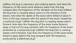 a)When the bug is stationary and creating waves, how does the frequency of the wave some distance away from the bug compare with the frequency of the vibration of the bug? b)When the bug that is creating waves swims in the direction of the waves, how does the speed of the wave some distance away in front of the bug compare with the speed of the wave created by a stationary bug? c)When the bug that is creating waves swims forward, how does the frequency of the wave some distance away in front of the bug compare with the frequency of the wave produced by a stationary bug? d)When the bug that is creating waves swims forward, how does the frequency of the wave some distance away behind the bug compare with the frequency produced by a stationary bug?