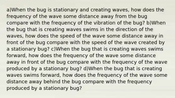 a)When the bug is stationary and creating waves, how does the frequency of the wave some distance away from the bug compare with the frequency of the vibration of the bug? b)When the bug that is creating waves swims in the direction of the waves, how does the speed of the wave some distance away in front of the bug compare with the speed of the wave created by a stationary bug? c)When the bug that is creating waves swims forward, how does the frequency of the wave some distance away in front of the bug compare with the frequency of the wave produced by a stationary bug? d)When the bug that is creating waves swims forward, how does the frequency of the wave some distance away behind the bug compare with the frequency produced by a stationary bug?