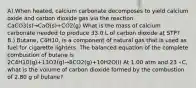 A).When heated, calcium carbonate decomposes to yield calcium oxide and carbon dioxide gas via the reaction CaCO3(s)→CaO(s)+CO2(g) What is the mass of calcium carbonate needed to produce 33.0 L of carbon dioxide at STP? B.) Butane, C4H10, is a component of natural gas that is used as fuel for cigarette lighters. The balanced equation of the complete combustion of butane is 2C4H10(g)+13O2(g)→8CO2(g)+10H2O(l) At 1.00 atm and 23 ∘C, what is the volume of carbon dioxide formed by the combustion of 2.80 g of butane?