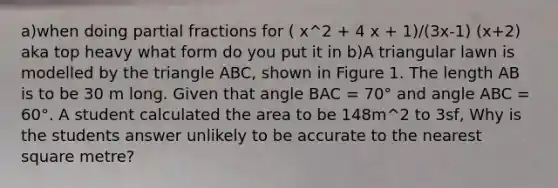 a)when doing partial fractions for ( x^2 + 4 x + 1)/(3x-1) (x+2) aka top heavy what form do you put it in b)A triangular lawn is modelled by the triangle ABC, shown in Figure 1. The length AB is to be 30 m long. Given that angle BAC = 70° and angle ABC = 60°. A student calculated the area to be 148m^2 to 3sf, Why is the students answer unlikely to be accurate to the nearest square metre?