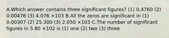 A.Which answer contains three significant figures? (1) 0.4760 (2) 0.00476 (3) 4.076 ×103 B.All the zeros are significant in (1) 0.00307 (2) 25.300 (3) 2.050 ×103 C.The number of significant figures in 5.80 ×102 is (1) one (2) two (3) three