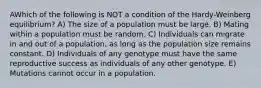 AWhich of the following is NOT a condition of the Hardy-Weinberg equilibrium? A) The size of a population must be large. B) Mating within a population must be random. C) Individuals can migrate in and out of a population, as long as the population size remains constant. D) Individuals of any genotype must have the same reproductive success as individuals of any other genotype. E) Mutations cannot occur in a population.