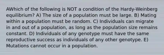 AWhich of the following is NOT a condition of the Hardy-Weinberg equilibrium? A) The size of a population must be large. B) Mating within a population must be random. C) Individuals can migrate in and out of a population, as long as the population size remains constant. D) Individuals of any genotype must have the same reproductive success as individuals of any other genotype. E) Mutations cannot occur in a population.