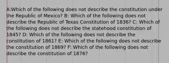 A:Which of the following does not describe the constitution under the Republic of Mexico? B: Which of the following does not describe the Republic of Texas Constitution of 1836? C: Which of the following does not describe the statehood constitution of 1845? D: Which of the following does not describe the constitution of 1861? E: Which of the following does not describe the constitution of 1869? F: Which of the following does not describe the constitution of 1876?