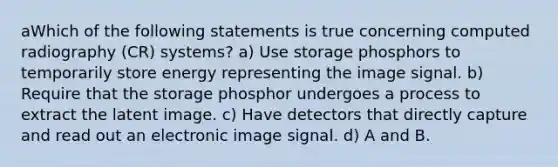 aWhich of the following statements is true concerning computed radiography (CR) systems? a) Use storage phosphors to temporarily store energy representing the image signal. b) Require that the storage phosphor undergoes a process to extract the latent image. c) Have detectors that directly capture and read out an electronic image signal. d) A and B.